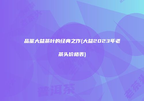 品鉴大益茶叶的经典之作(大益2023年老茶头价格表)