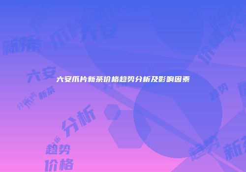 六安爪片新茶价格趋势分析及影响因素
