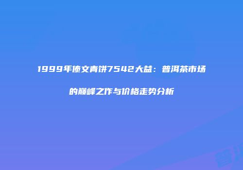 1999年傣文青饼7542大益：普洱茶市场的巅峰之作与价格走势分析