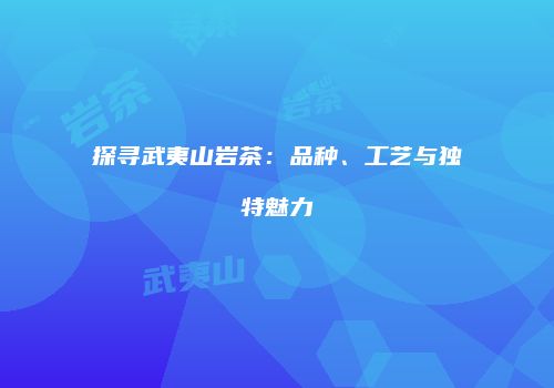 探寻武夷山岩茶：品种、工艺与独特魅力