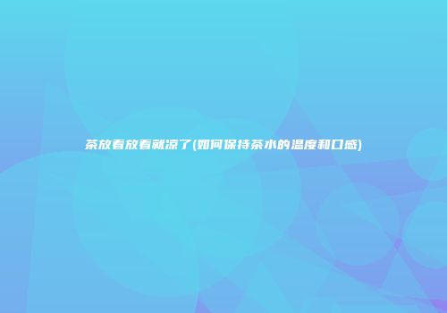 茶放着放着就凉了(如何保持茶水的温度和口感)