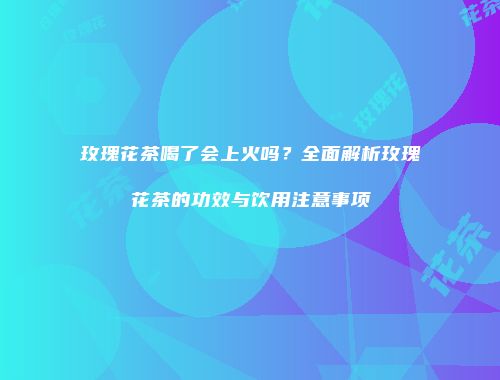 玫瑰花茶喝了会上火吗？全面解析玫瑰花茶的功效与饮用注意事项