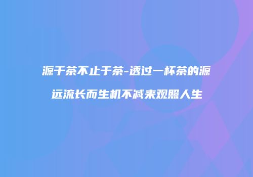 源于茶不止于茶-透过一杯茶的源远流长而生机不减来观照人生