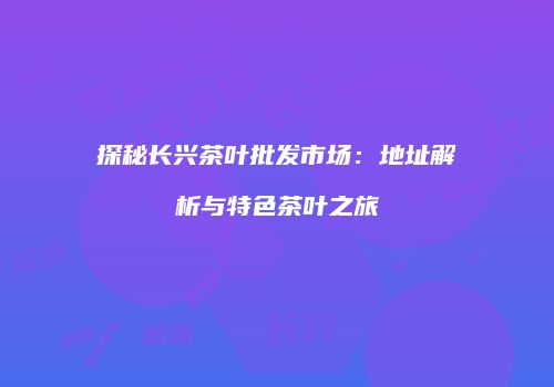 探秘长兴茶叶批发市场：地址解析与特色茶叶之旅