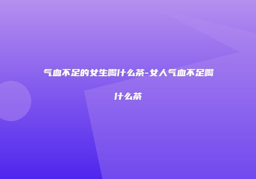 气血不足的女生喝什么茶-女人气血不足喝什么茶