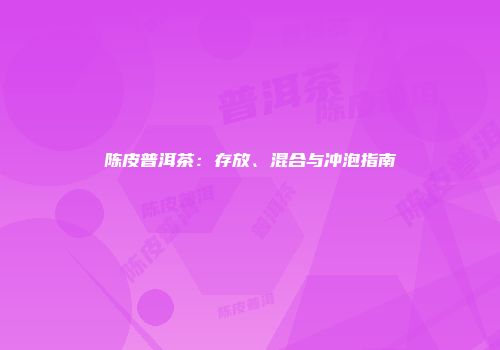 陈皮普洱茶：存放、混合与冲泡指南