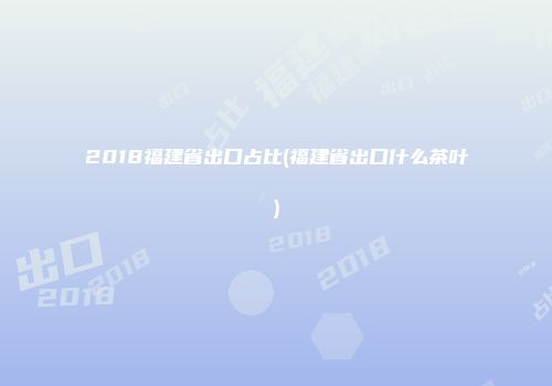 2018福建省出口占比(福建省出口什么茶叶)