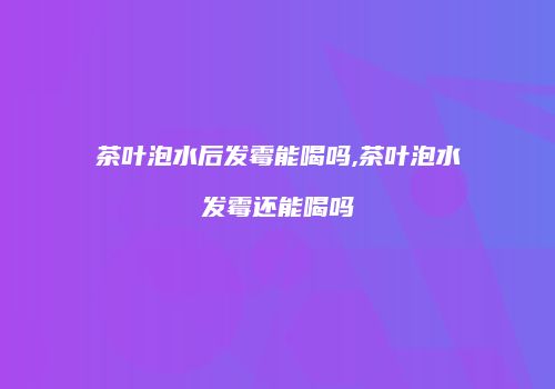 茶叶泡水后发霉能喝吗,茶叶泡水发霉还能喝吗