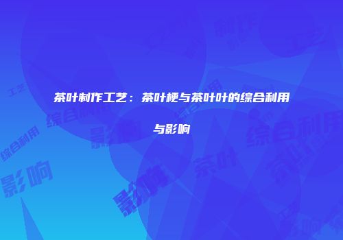 茶叶制作工艺：茶叶梗与茶叶叶的综合利用与影响