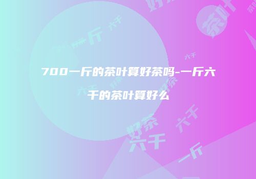 700一斤的茶叶算好茶吗-一斤六千的茶叶算好么