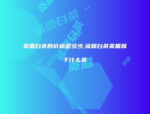 贡眉白茶的价格是多少,福鼎白茶贡眉属于什么茶