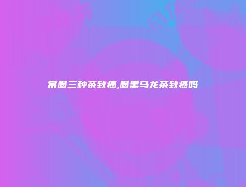常喝三种茶致癌,喝黑乌龙茶致癌吗