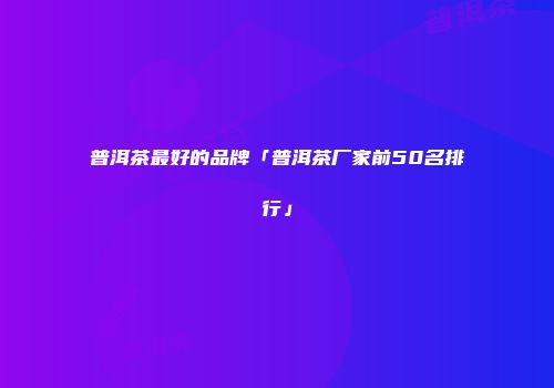 普洱茶最好的品牌「普洱茶厂家前50名排行」