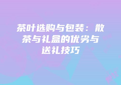 茶叶选购与包装：散茶与礼盒的优劣与送礼技巧