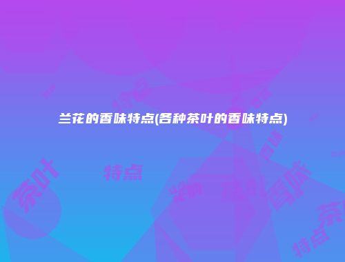 兰花的香味特点(各种茶叶的香味特点)