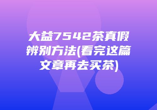 大益7542茶真假辨别方法(看完这篇文章再去买茶)