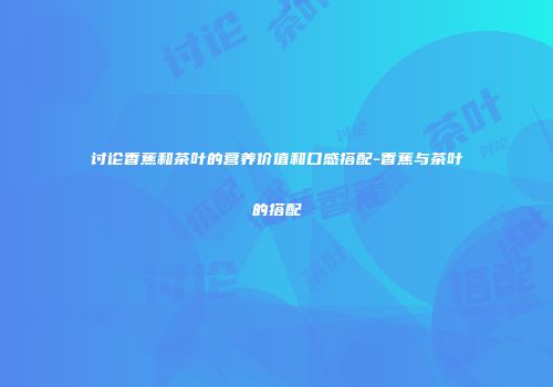 讨论香蕉和茶叶的营养价值和口感搭配-香蕉与茶叶的搭配