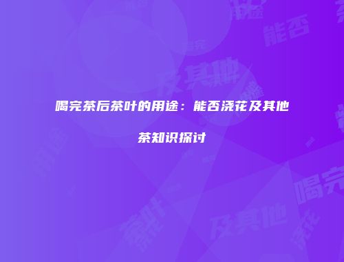 喝完茶后茶叶的用途：能否浇花及其他茶知识探讨