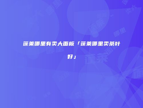 蓬莱哪里有卖大面板「蓬莱哪里卖茶叶好」