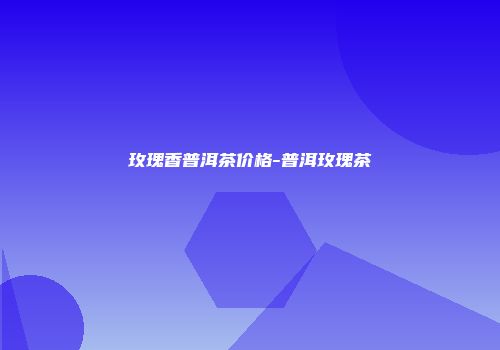 玫瑰香普洱茶价格-普洱玫瑰茶