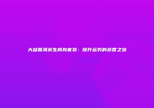 大益普洱茶生肖狗套装：提升运势的茶香之旅