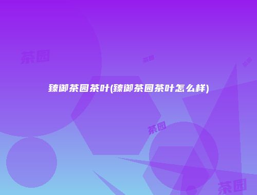 臻御茶园茶叶(臻御茶园茶叶怎么样)
