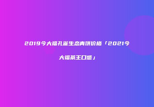 2019今大福孔雀生态青饼价格「2021今大福茶王口感」