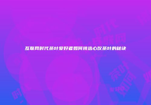 互联网时代茶叶爱好者如何挑选心仪茶叶的秘诀