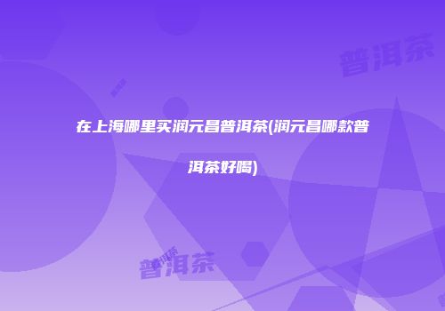 在上海哪里买润元昌普洱茶(润元昌哪款普洱茶好喝)