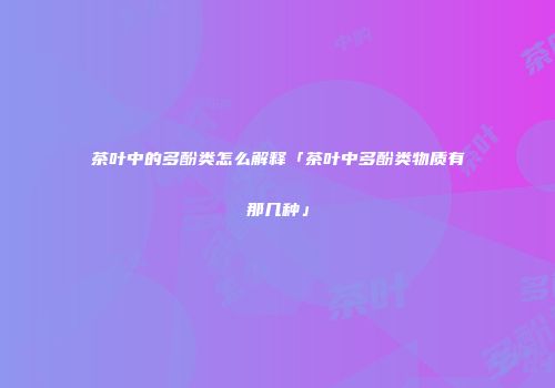 茶叶中的多酚类怎么解释「茶叶中多酚类物质有那几种」
