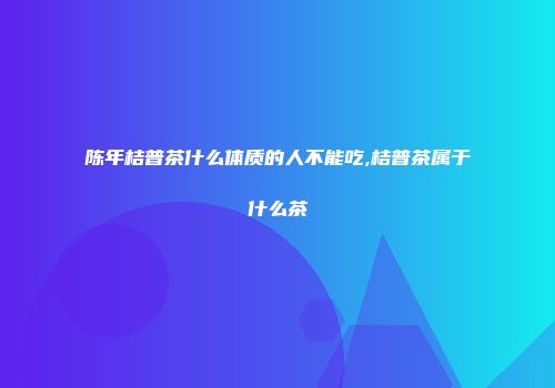 陈年桔普茶什么体质的人不能吃,桔普茶属于什么茶