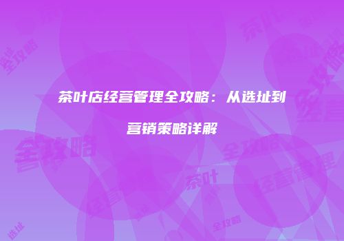 茶叶店经营管理全攻略：从选址到营销策略详解