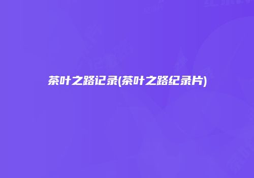 茶叶之路记录(茶叶之路纪录片)
