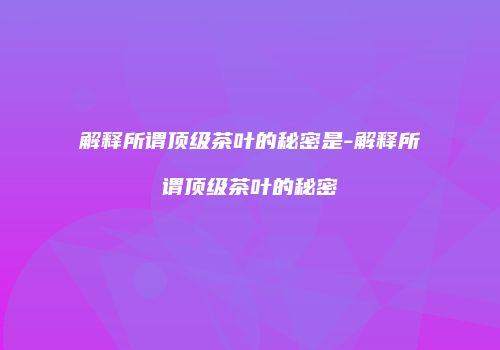 解释所谓顶级茶叶的秘密是-解释所谓顶级茶叶的秘密