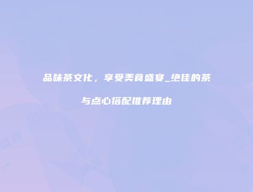 品味茶文化，享受美食盛宴_绝佳的茶与点心搭配推荐理由