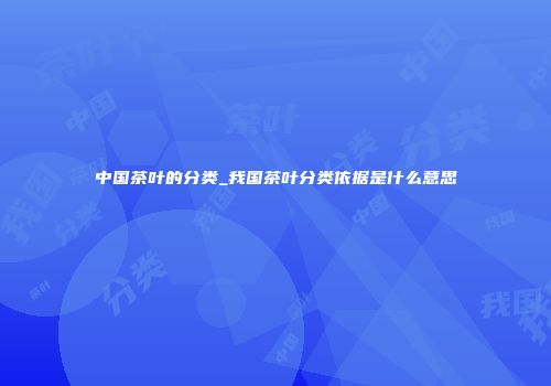中国茶叶的分类_我国茶叶分类依据是什么意思