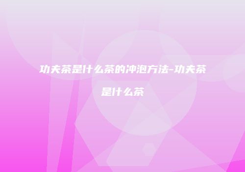 功夫茶是什么茶的冲泡方法-功夫茶是什么茶