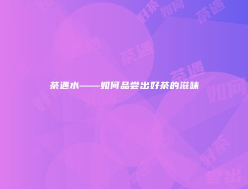 茶遇水——如何品尝出好茶的滋味