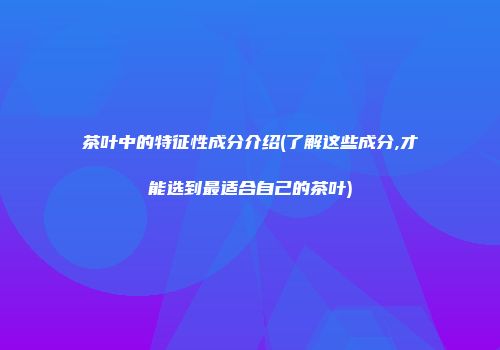 茶叶中的特征性成分介绍(了解这些成分,才能选到最适合自己的茶叶)
