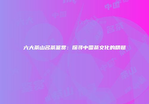 六大茶山名茶鉴赏：探寻中国茶文化的精髓