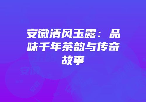 安徽清风玉露：品味千年茶韵与传奇故事