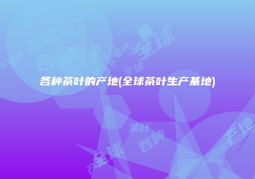 各种茶叶的产地(全球茶叶生产基地)