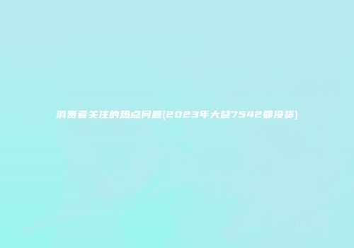 消费者关注的热点问题(2023年大益7542都没货)