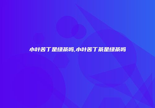 小叶苦丁是绿茶吗,小叶苦丁茶是绿茶吗