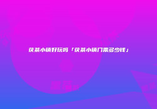 茯茶小镇好玩吗「茯茶小镇门票多少钱」