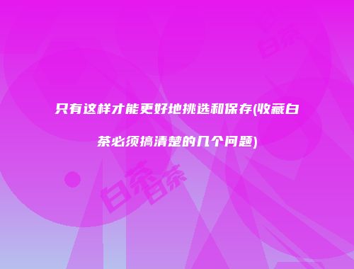 只有这样才能更好地挑选和保存(收藏白茶必须搞清楚的几个问题)