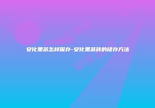 安化黑茶怎样保存-安化黑茶砖的储存方法