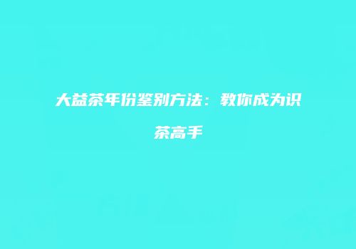 大益茶年份鉴别方法：教你成为识茶高手