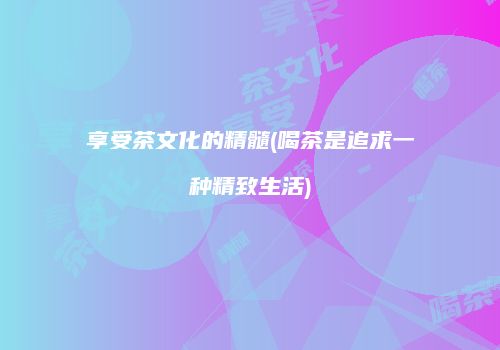 享受茶文化的精髓(喝茶是追求一种精致生活)