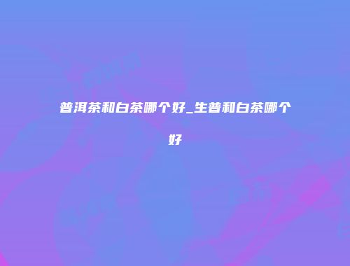 普洱茶和白茶哪个好_生普和白茶哪个好